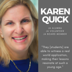 Karen Quick, JA Alumna, JA Volunteer, JA Board Member, "The [students] are able to witness a real world application, making their lessons resonate at such a young age."